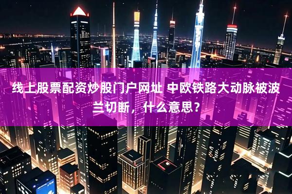 线上股票配资炒股门户网址 中欧铁路大动脉被波兰切断，什么意思？