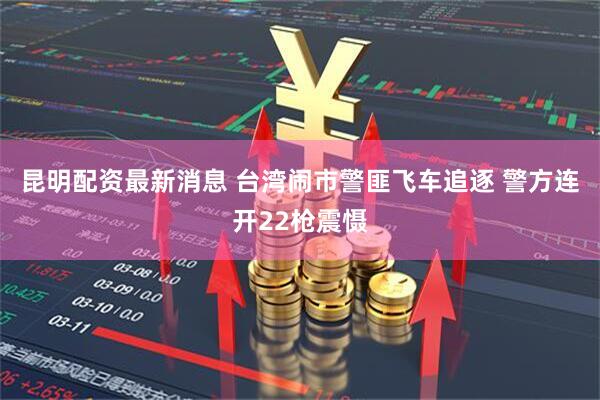 昆明配资最新消息 台湾闹市警匪飞车追逐 警方连开22枪震慑