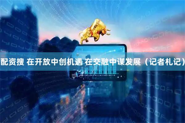 配资搜 在开放中创机遇 在交融中谋发展（记者札记）