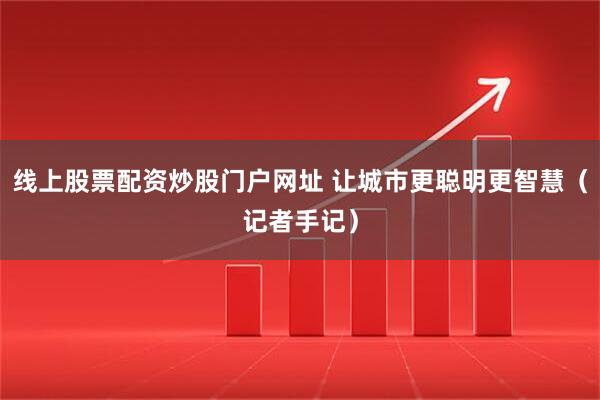线上股票配资炒股门户网址 让城市更聪明更智慧（记者手记）