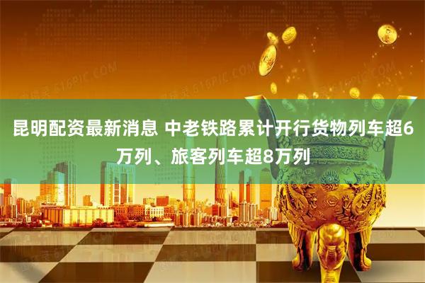 昆明配资最新消息 中老铁路累计开行货物列车超6万列、旅客列车超8万列