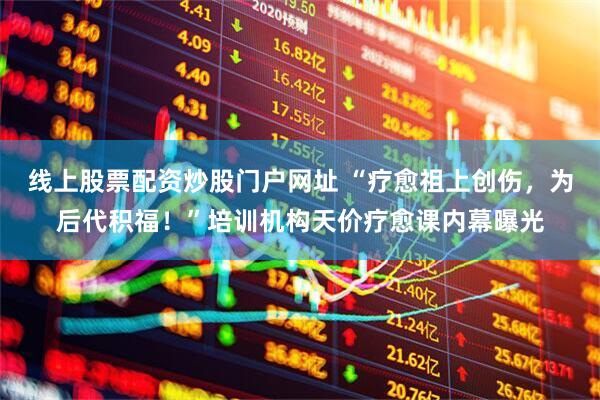 线上股票配资炒股门户网址 “疗愈祖上创伤，为后代积福！”培训机构天价疗愈课内幕曝光