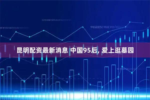 昆明配资最新消息 中国95后, 爱上逛墓园
