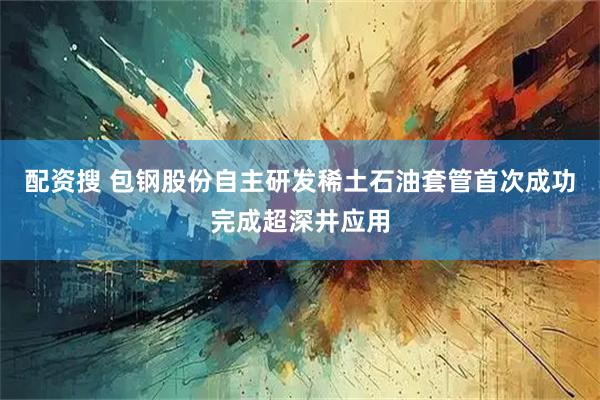 配资搜 包钢股份自主研发稀土石油套管首次成功完成超深井应用