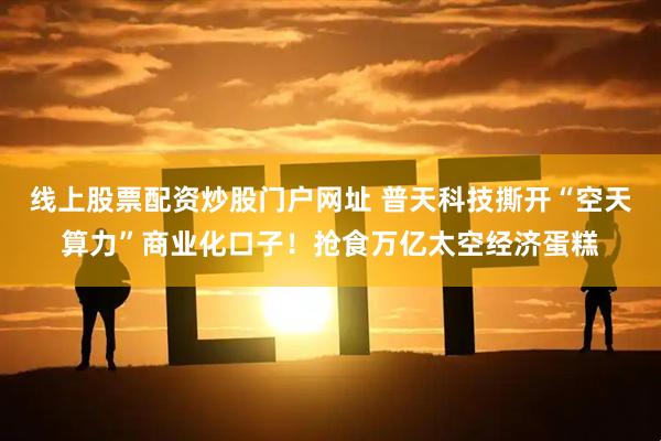 线上股票配资炒股门户网址 普天科技撕开“空天算力”商业化口子！抢食万亿太空经济蛋糕