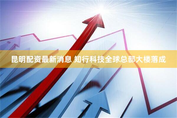 昆明配资最新消息 知行科技全球总部大楼落成