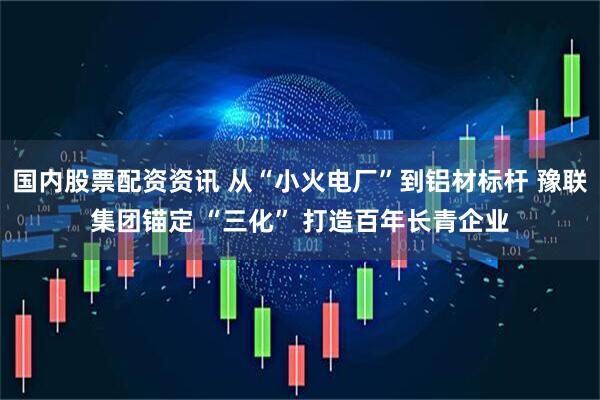 国内股票配资资讯 从“小火电厂”到铝材标杆 豫联集团锚定 “三化” 打造百年长青企业