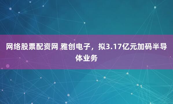 网络股票配资网 雅创电子，拟3.17亿元加码半导体业务