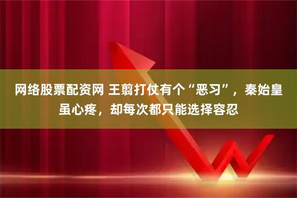 网络股票配资网 王翦打仗有个“恶习”，秦始皇虽心疼，却每次都只能选择容忍