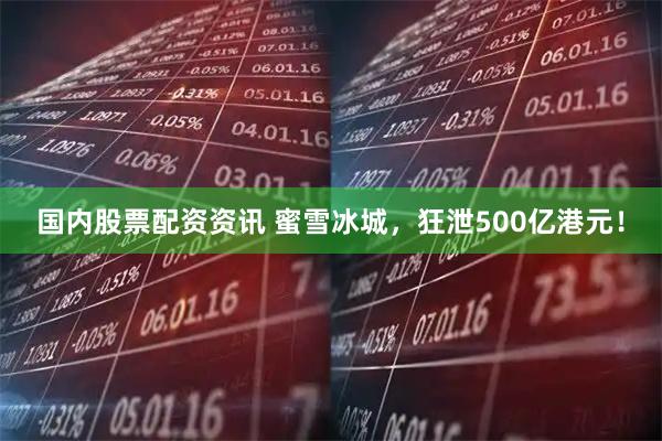 国内股票配资资讯 蜜雪冰城，狂泄500亿港元！