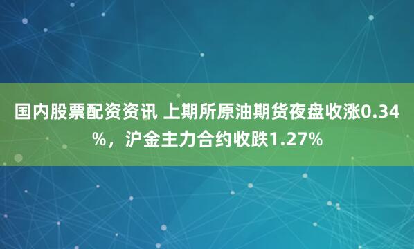 国内股票配资资讯 上期所原油期货夜盘收涨0.34%，沪金主力合约收跌1.27%
