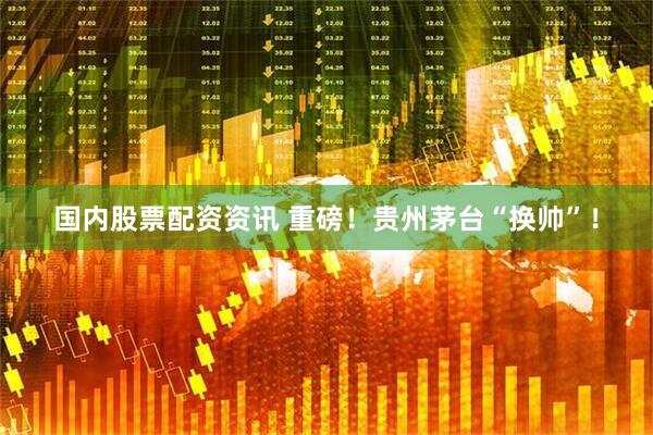 国内股票配资资讯 重磅！贵州茅台“换帅”！