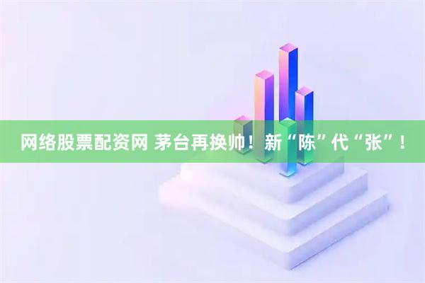 网络股票配资网 茅台再换帅！新“陈”代“张”！