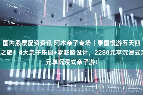 国内股票配资资讯 阿木亲子专场｜泰国慢游五天四晚童话之旅！4大亲子乐园+零赶路设计，2280元享沉浸式亲子游！