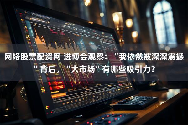 网络股票配资网 进博会观察：“我依然被深深震撼”背后，“大市场”有哪些吸引力？