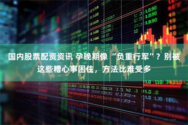国内股票配资资讯 孕晚期像 “负重行军”？别被这些糟心事困住，方法比难受多