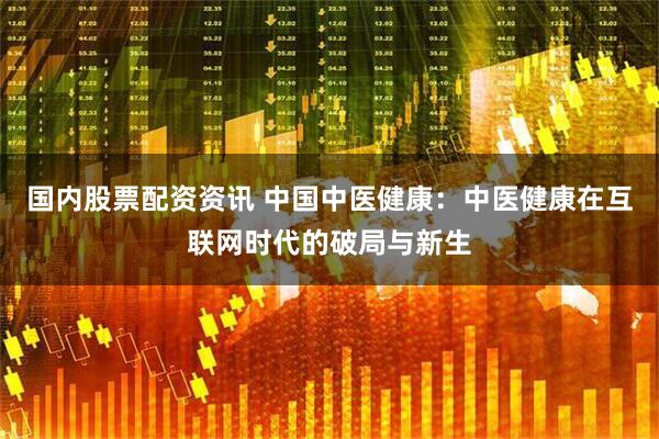 国内股票配资资讯 中国中医健康：中医健康在互联网时代的破局与新生