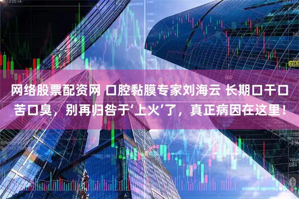 网络股票配资网 口腔黏膜专家刘海云 长期口干口苦口臭，别再归咎于‘上火’了，真正病因在这里！