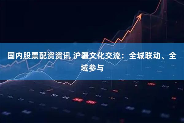 国内股票配资资讯 沪疆文化交流：全城联动、全域参与