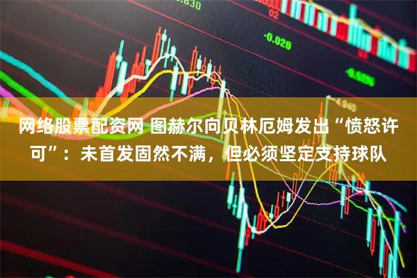网络股票配资网 图赫尔向贝林厄姆发出“愤怒许可”：未首发固然不满，但必须坚定支持球队