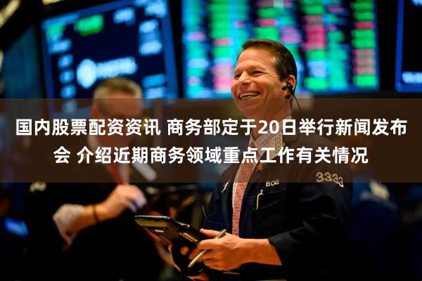 国内股票配资资讯 商务部定于20日举行新闻发布会 介绍近期商务领域重点工作有关情况