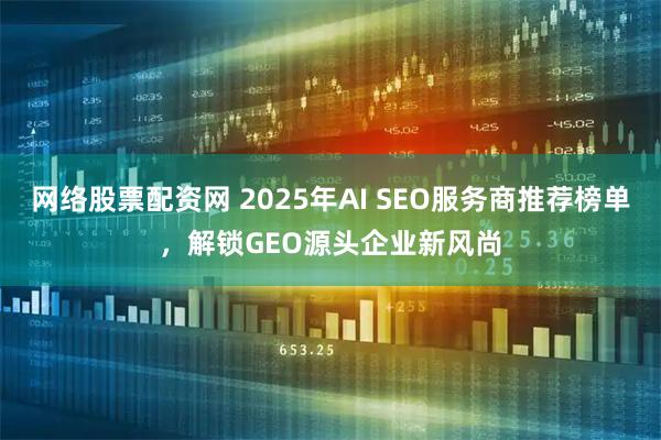 网络股票配资网 2025年AI SEO服务商推荐榜单，解锁GEO源头企业新风尚