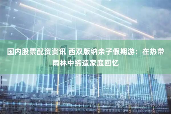 国内股票配资资讯 西双版纳亲子假期游：在热带雨林中缔造家庭回忆
