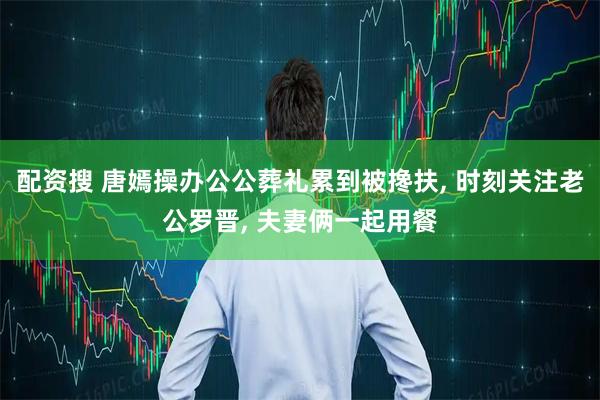 配资搜 唐嫣操办公公葬礼累到被搀扶, 时刻关注老公罗晋, 夫妻俩一起用餐