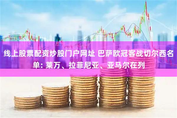 线上股票配资炒股门户网址 巴萨欧冠客战切尔西名单: 莱万、拉菲尼亚、亚马尔在列