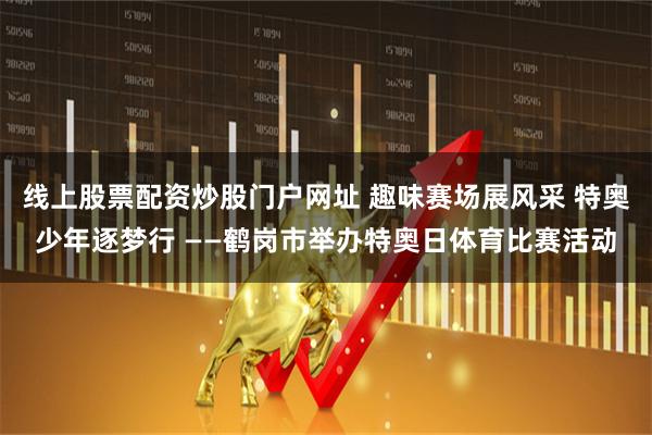 线上股票配资炒股门户网址 趣味赛场展风采 特奥少年逐梦行 ——鹤岗市举办特奥日体育比赛活动