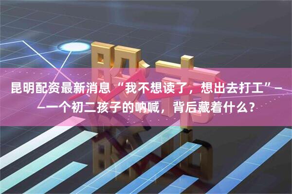昆明配资最新消息 “我不想读了，想出去打工”——一个初二孩子的呐喊，背后藏着什么？