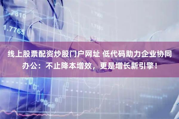线上股票配资炒股门户网址 低代码助力企业协同办公：不止降本增效，更是增长新引擎！