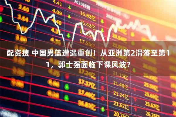 配资搜 中国男篮遭遇重创！从亚洲第2滑落至第11，郭士强面临下课风波？