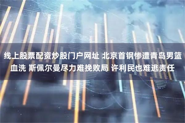 线上股票配资炒股门户网址 北京首钢惨遭青岛男篮血洗 斯佩尔曼尽力难挽败局 许利民也难逃责任