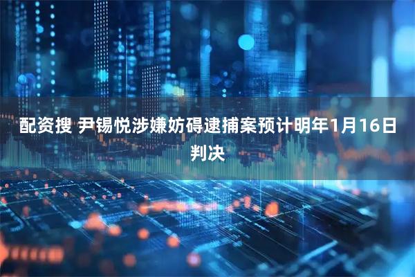 配资搜 尹锡悦涉嫌妨碍逮捕案预计明年1月16日判决
