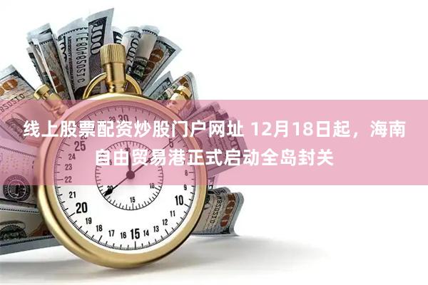 线上股票配资炒股门户网址 12月18日起，海南自由贸易港正式启动全岛封关