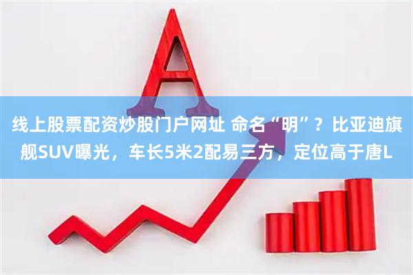 线上股票配资炒股门户网址 命名“明”？比亚迪旗舰SUV曝光，车长5米2配易三方，定位高于唐L