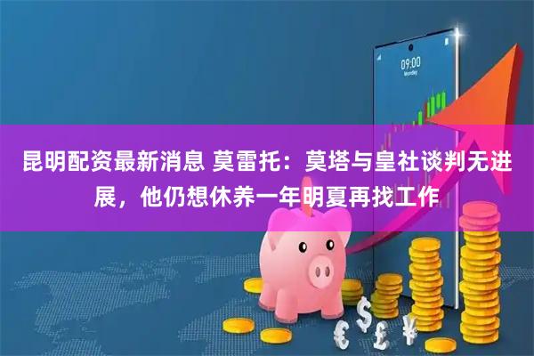 昆明配资最新消息 莫雷托：莫塔与皇社谈判无进展，他仍想休养一年明夏再找工作