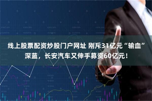 线上股票配资炒股门户网址 刚斥31亿元“输血”深蓝，长安汽车又伸手募资60亿元！