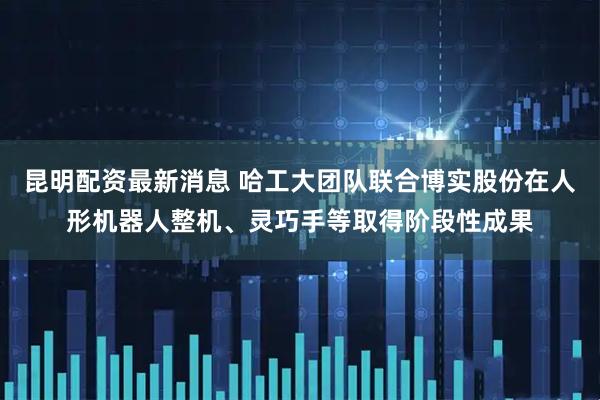 昆明配资最新消息 哈工大团队联合博实股份在人形机器人整机、灵巧手等取得阶段性成果