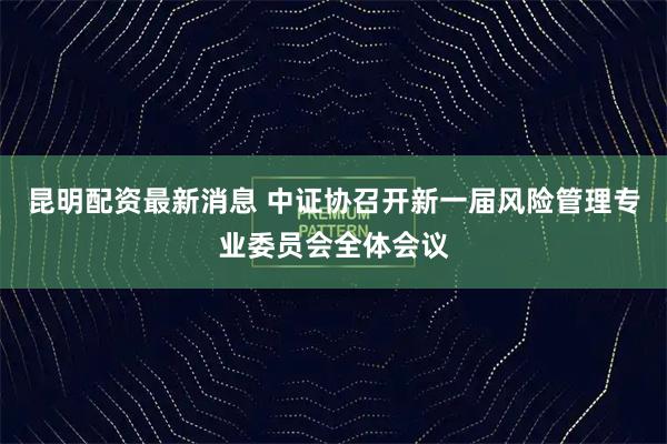 昆明配资最新消息 中证协召开新一届风险管理专业委员会全体会议