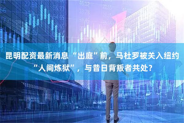 昆明配资最新消息 “出庭”前，马杜罗被关入纽约“人间炼狱”，与昔日背叛者共处？