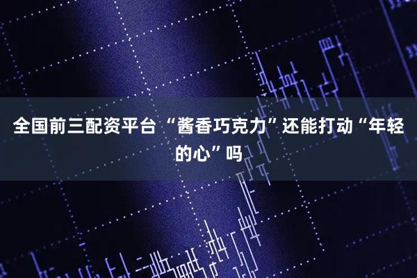 全国前三配资平台 “酱香巧克力”还能打动“年轻的心”吗