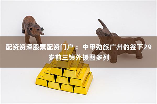 配资资深股票配资门户 ：中甲劲旅广州豹签下29岁前三镇外援图多列