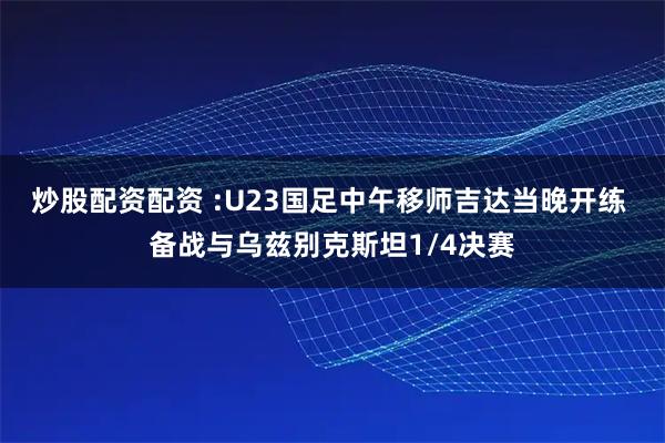 炒股配资配资 :U23国足中午移师吉达当晚开练 备战与乌兹别克斯坦1/4决赛
