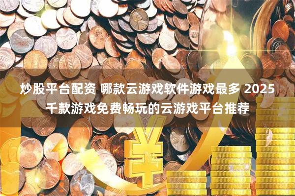 炒股平台配资 哪款云游戏软件游戏最多 2025千款游戏免费畅玩的云游戏平台推荐