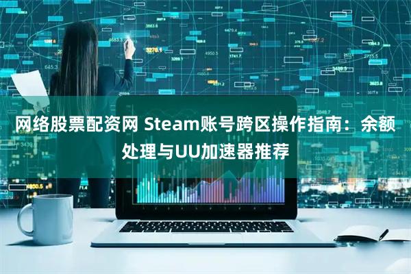 网络股票配资网 Steam账号跨区操作指南：余额处理与UU加速器推荐