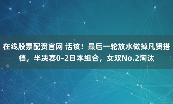 在线股票配资官网 活该！最后一轮放水做掉凡贤搭档，半决赛0-2日本组合，女双No.2淘汰