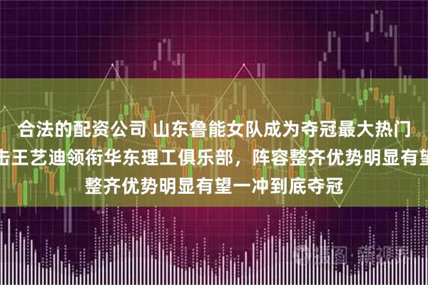 合法的配资公司 山东鲁能女队成为夺冠最大热门，四强战将迎击王艺迪领衔华东理工俱乐部，阵容整齐优势明显有望一冲到底夺冠