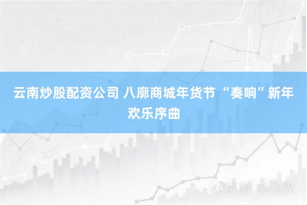 云南炒股配资公司 八廓商城年货节 “奏响”新年欢乐序曲